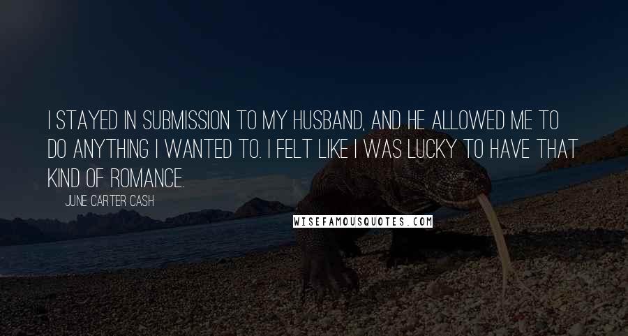 June Carter Cash Quotes: I stayed in submission to my husband, and he allowed me to do anything I wanted to. I felt like I was lucky to have that kind of romance.