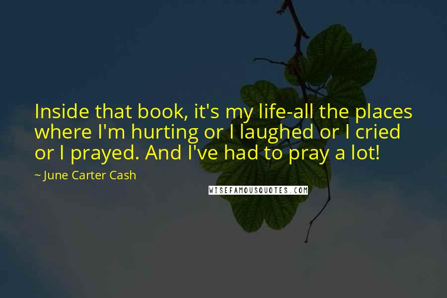 June Carter Cash Quotes: Inside that book, it's my life-all the places where I'm hurting or I laughed or I cried or I prayed. And I've had to pray a lot!