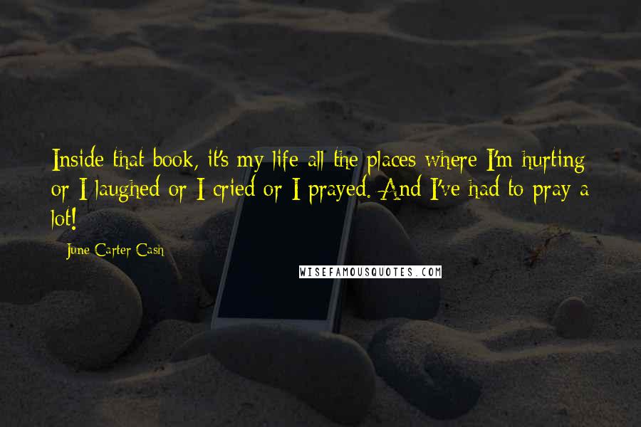 June Carter Cash Quotes: Inside that book, it's my life-all the places where I'm hurting or I laughed or I cried or I prayed. And I've had to pray a lot!