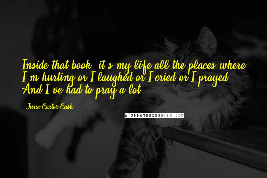 June Carter Cash Quotes: Inside that book, it's my life-all the places where I'm hurting or I laughed or I cried or I prayed. And I've had to pray a lot!