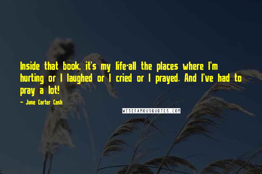 June Carter Cash Quotes: Inside that book, it's my life-all the places where I'm hurting or I laughed or I cried or I prayed. And I've had to pray a lot!