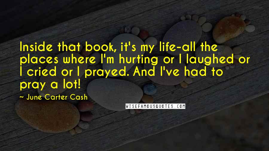 June Carter Cash Quotes: Inside that book, it's my life-all the places where I'm hurting or I laughed or I cried or I prayed. And I've had to pray a lot!