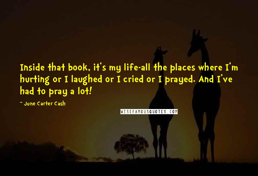 June Carter Cash Quotes: Inside that book, it's my life-all the places where I'm hurting or I laughed or I cried or I prayed. And I've had to pray a lot!