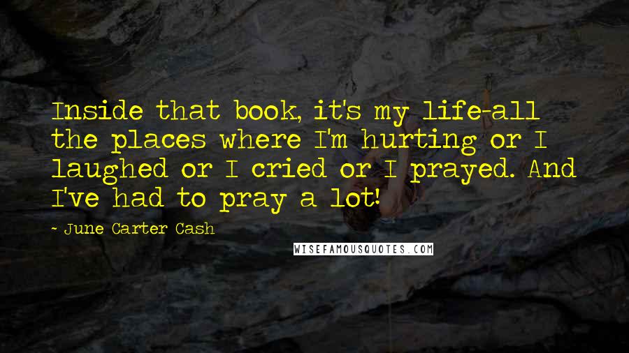 June Carter Cash Quotes: Inside that book, it's my life-all the places where I'm hurting or I laughed or I cried or I prayed. And I've had to pray a lot!