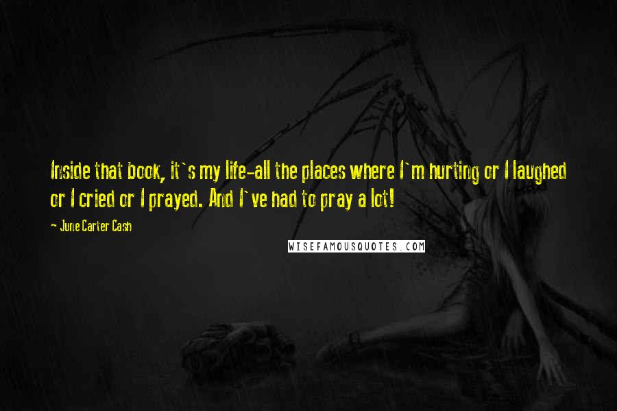 June Carter Cash Quotes: Inside that book, it's my life-all the places where I'm hurting or I laughed or I cried or I prayed. And I've had to pray a lot!