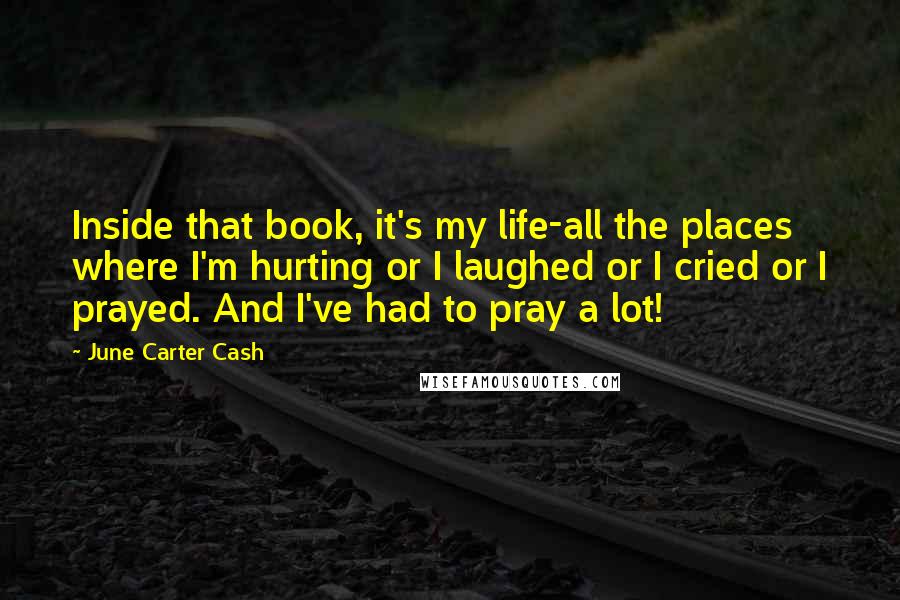 June Carter Cash Quotes: Inside that book, it's my life-all the places where I'm hurting or I laughed or I cried or I prayed. And I've had to pray a lot!