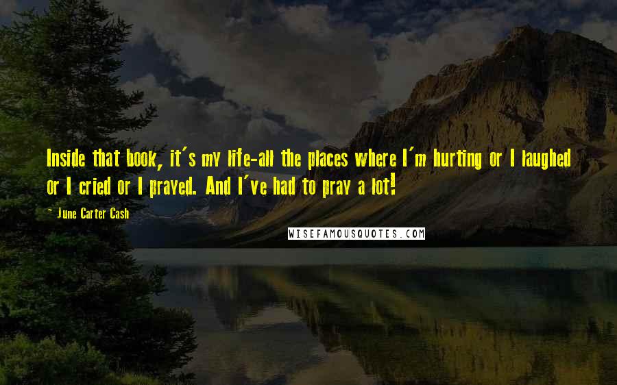 June Carter Cash Quotes: Inside that book, it's my life-all the places where I'm hurting or I laughed or I cried or I prayed. And I've had to pray a lot!