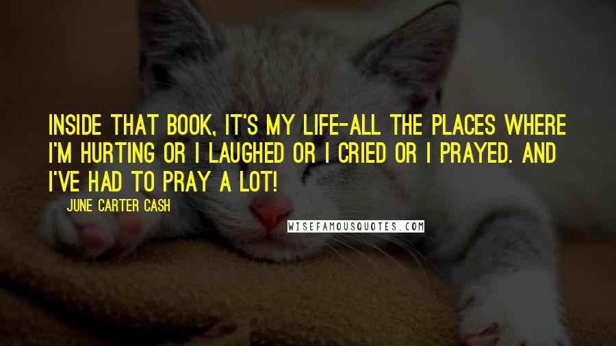 June Carter Cash Quotes: Inside that book, it's my life-all the places where I'm hurting or I laughed or I cried or I prayed. And I've had to pray a lot!