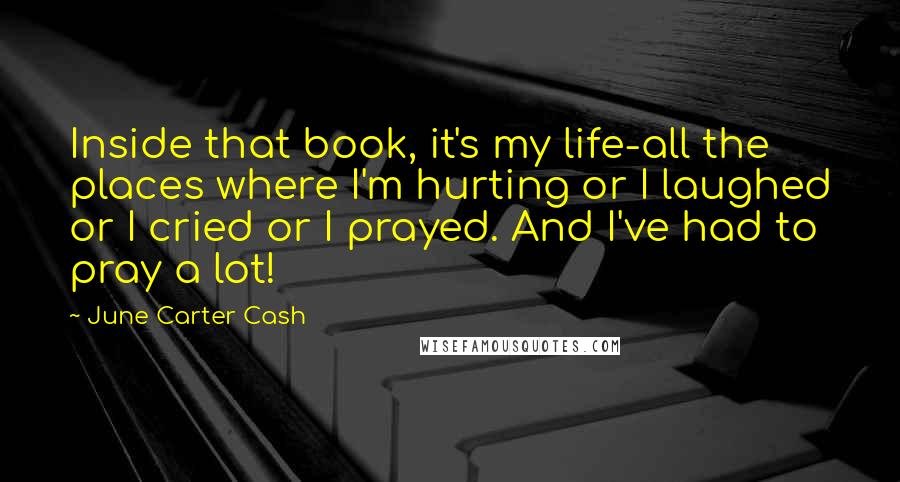 June Carter Cash Quotes: Inside that book, it's my life-all the places where I'm hurting or I laughed or I cried or I prayed. And I've had to pray a lot!