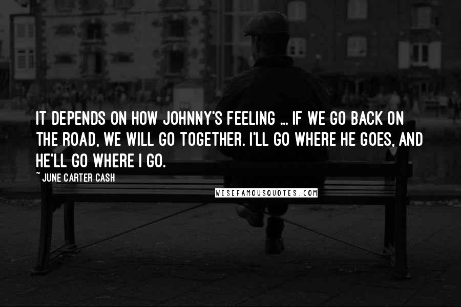 June Carter Cash Quotes: It depends on how Johnny's feeling ... If we go back on the road, we will go together. I'll go where he goes, and he'll go where I go.