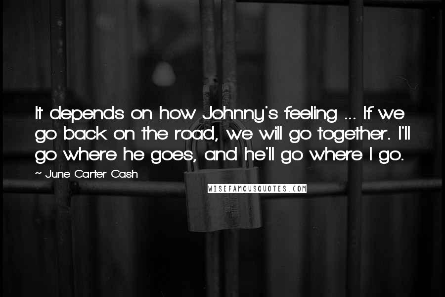 June Carter Cash Quotes: It depends on how Johnny's feeling ... If we go back on the road, we will go together. I'll go where he goes, and he'll go where I go.