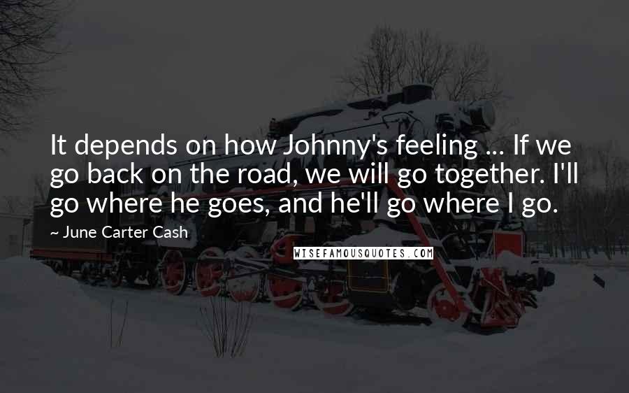 June Carter Cash Quotes: It depends on how Johnny's feeling ... If we go back on the road, we will go together. I'll go where he goes, and he'll go where I go.