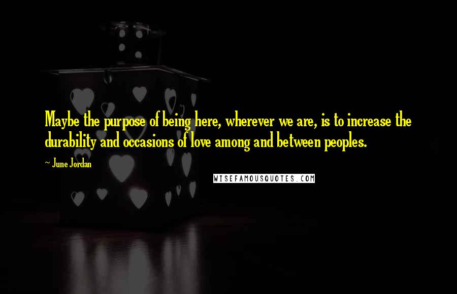 June Jordan Quotes: Maybe the purpose of being here, wherever we are, is to increase the durability and occasions of love among and between peoples.