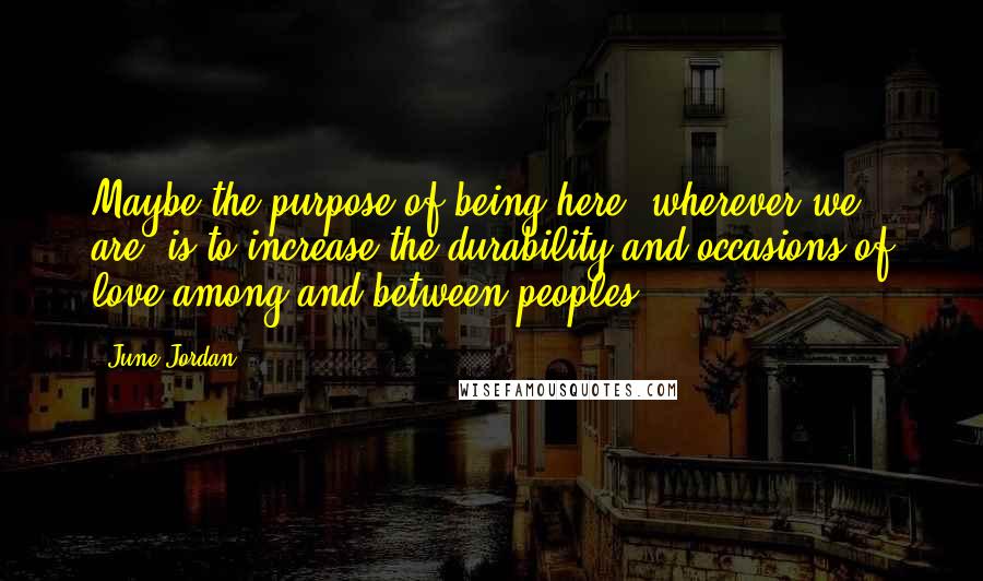 June Jordan Quotes: Maybe the purpose of being here, wherever we are, is to increase the durability and occasions of love among and between peoples.