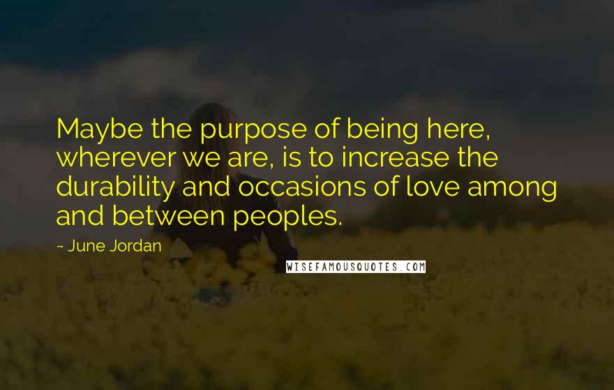 June Jordan Quotes: Maybe the purpose of being here, wherever we are, is to increase the durability and occasions of love among and between peoples.