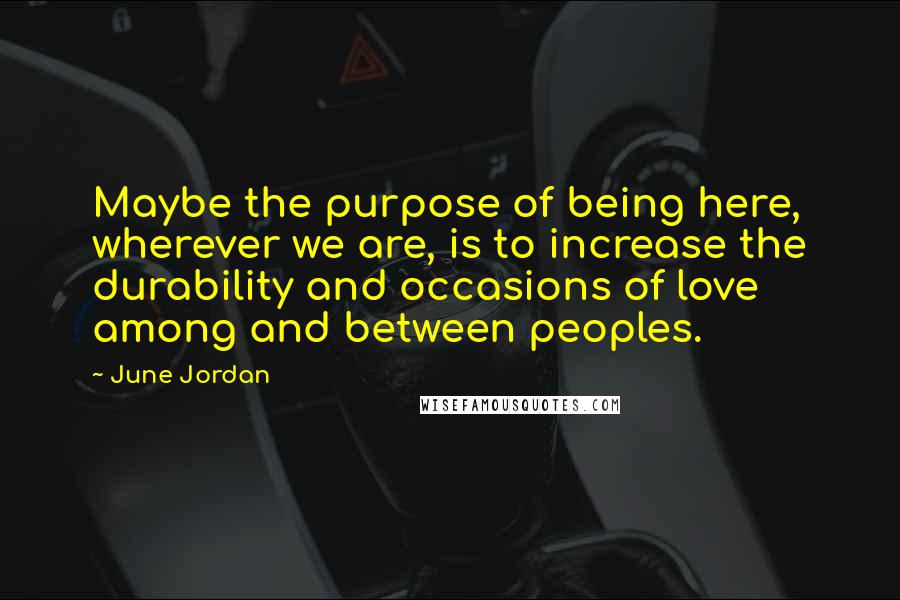 June Jordan Quotes: Maybe the purpose of being here, wherever we are, is to increase the durability and occasions of love among and between peoples.