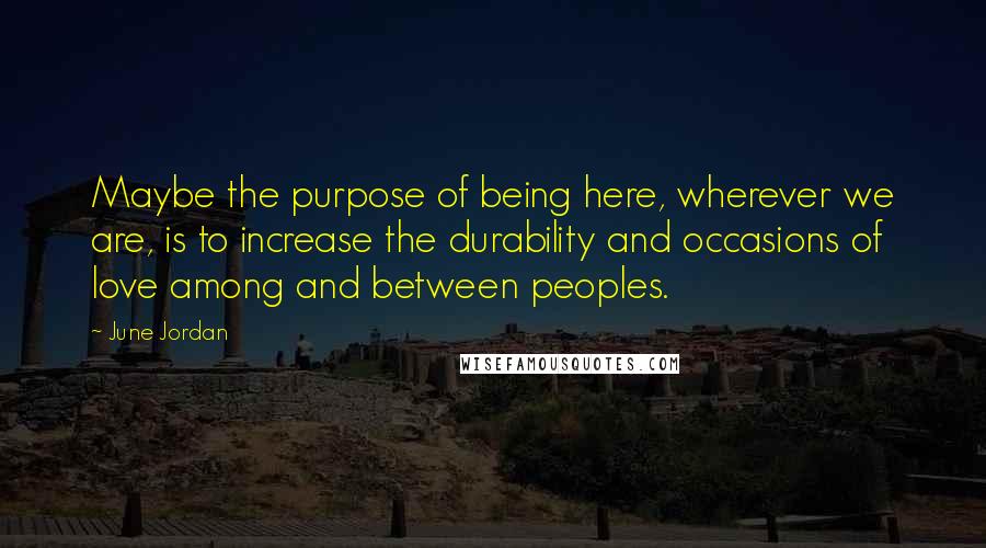 June Jordan Quotes: Maybe the purpose of being here, wherever we are, is to increase the durability and occasions of love among and between peoples.