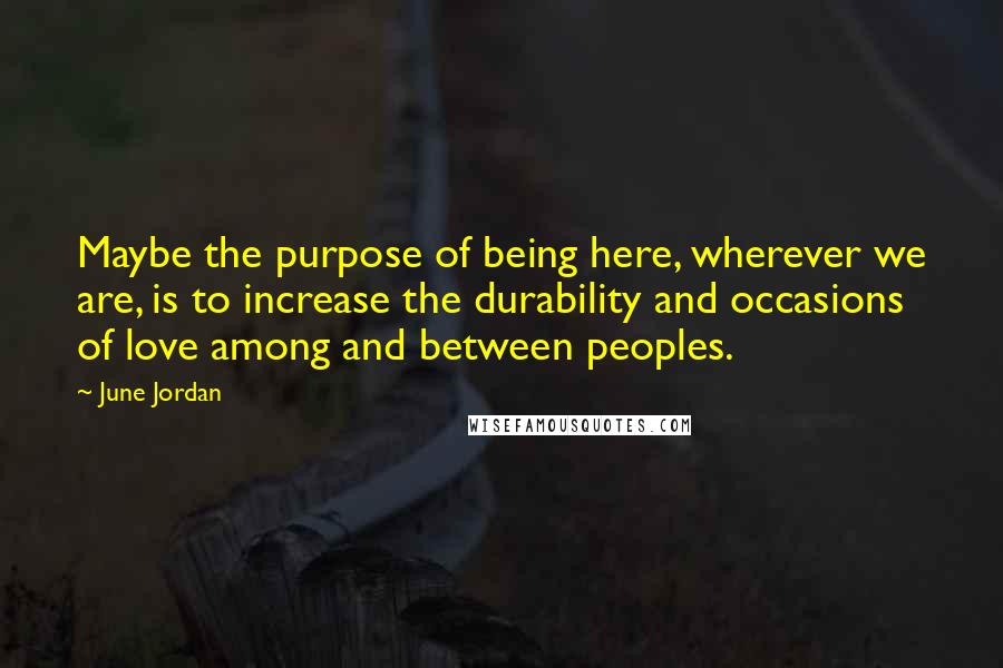 June Jordan Quotes: Maybe the purpose of being here, wherever we are, is to increase the durability and occasions of love among and between peoples.