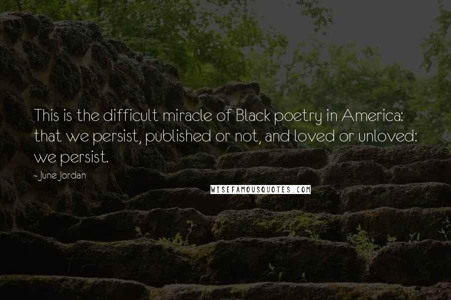 June Jordan Quotes: This is the difficult miracle of Black poetry in America: that we persist, published or not, and loved or unloved: we persist.