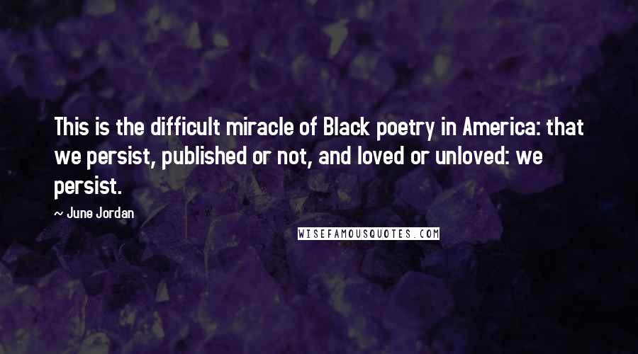 June Jordan Quotes: This is the difficult miracle of Black poetry in America: that we persist, published or not, and loved or unloved: we persist.