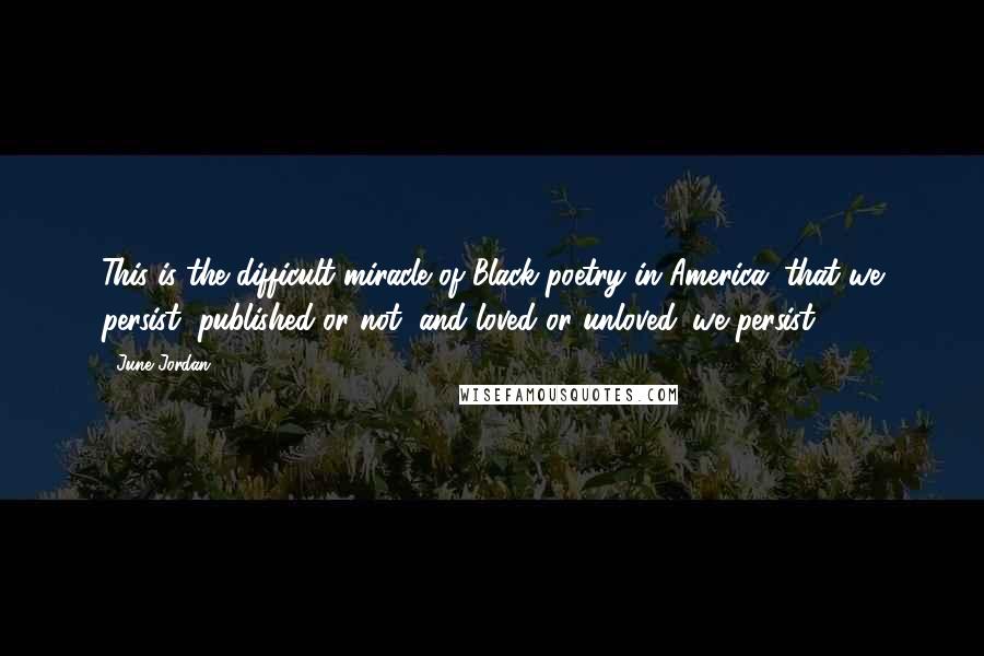 June Jordan Quotes: This is the difficult miracle of Black poetry in America: that we persist, published or not, and loved or unloved: we persist.