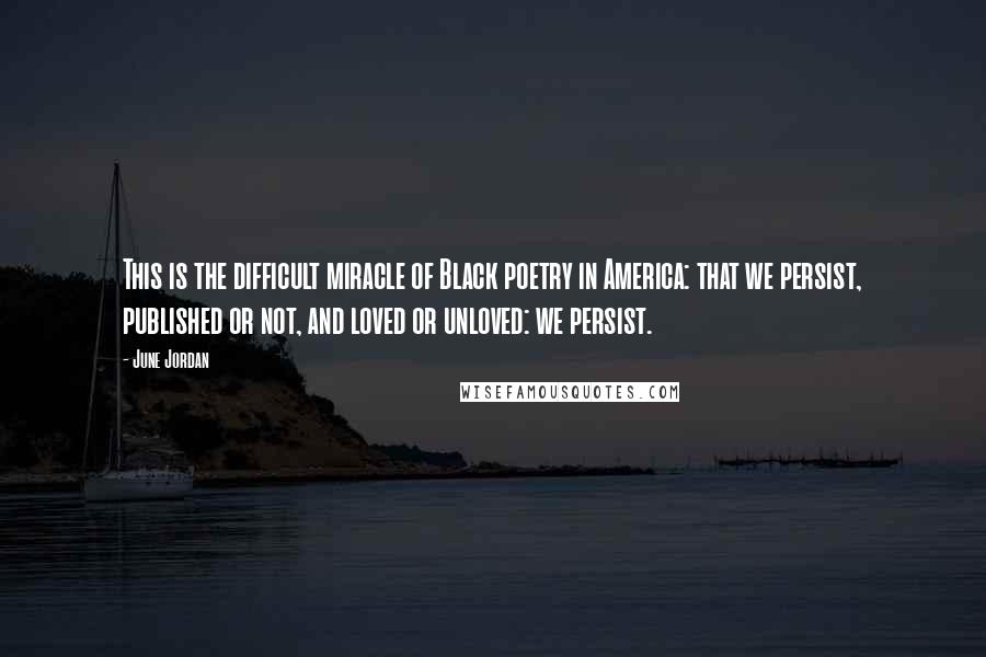 June Jordan Quotes: This is the difficult miracle of Black poetry in America: that we persist, published or not, and loved or unloved: we persist.