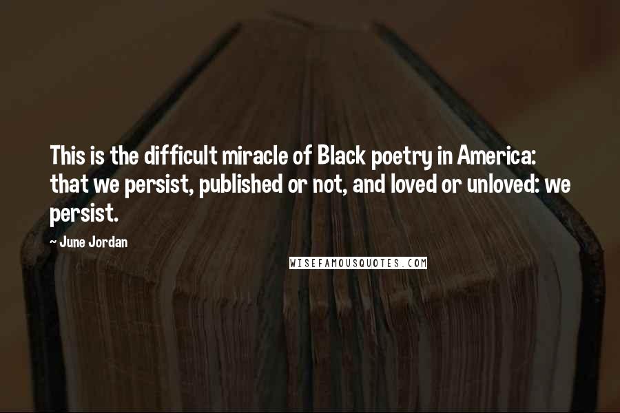 June Jordan Quotes: This is the difficult miracle of Black poetry in America: that we persist, published or not, and loved or unloved: we persist.