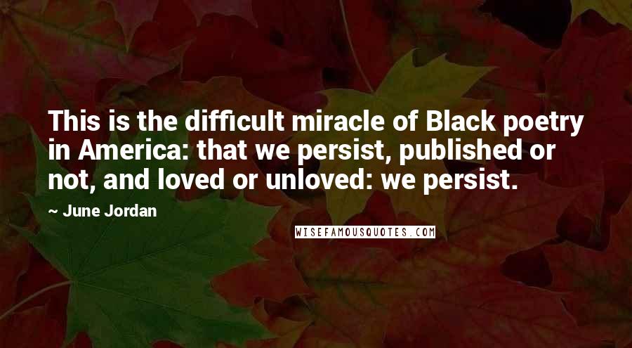 June Jordan Quotes: This is the difficult miracle of Black poetry in America: that we persist, published or not, and loved or unloved: we persist.