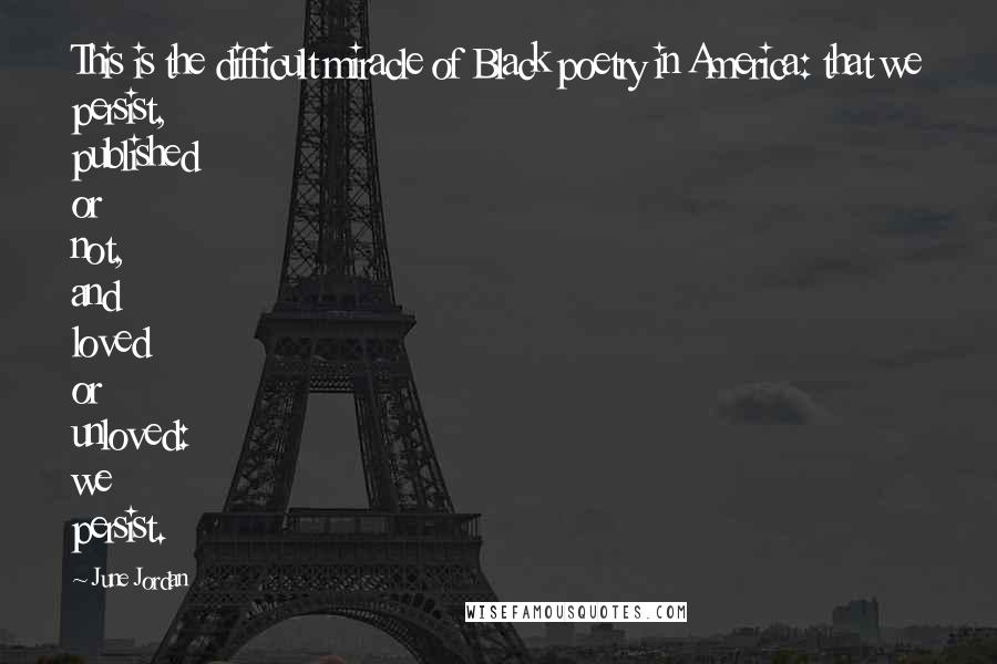 June Jordan Quotes: This is the difficult miracle of Black poetry in America: that we persist, published or not, and loved or unloved: we persist.