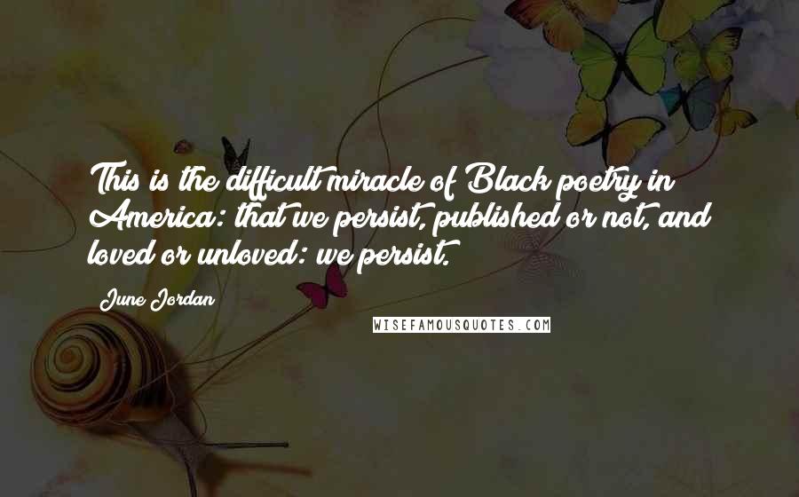 June Jordan Quotes: This is the difficult miracle of Black poetry in America: that we persist, published or not, and loved or unloved: we persist.
