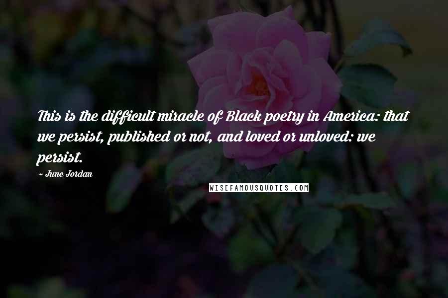 June Jordan Quotes: This is the difficult miracle of Black poetry in America: that we persist, published or not, and loved or unloved: we persist.