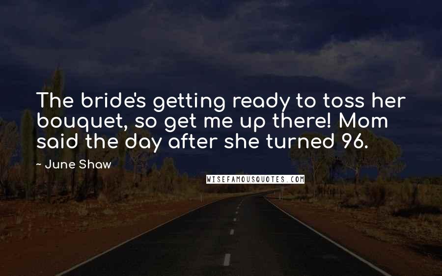 June Shaw Quotes: The bride's getting ready to toss her bouquet, so get me up there! Mom said the day after she turned 96.