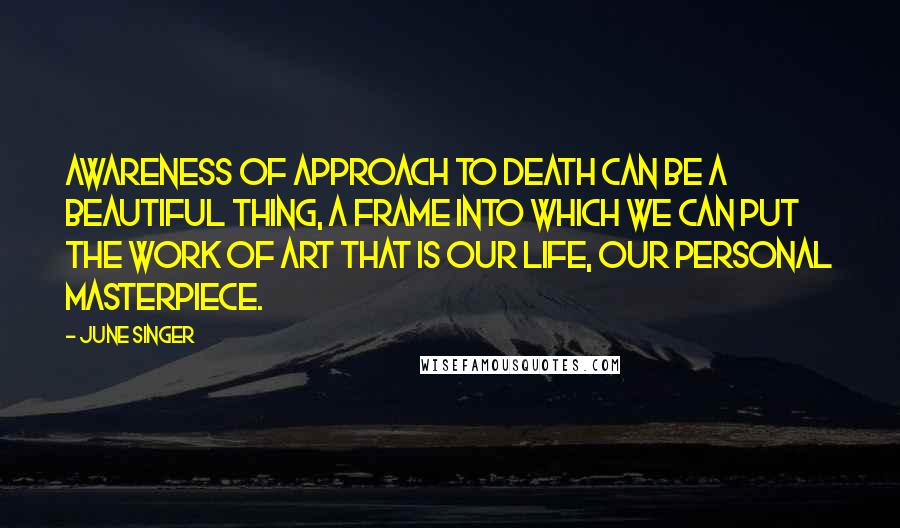 June Singer Quotes: Awareness of approach to death can be a beautiful thing, a frame into which we can put the work of art that is our life, our personal masterpiece.