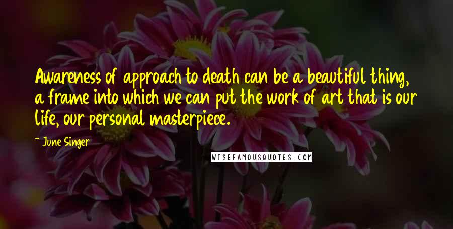 June Singer Quotes: Awareness of approach to death can be a beautiful thing, a frame into which we can put the work of art that is our life, our personal masterpiece.