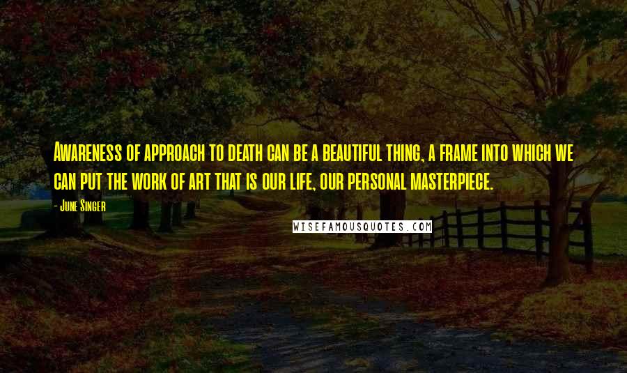 June Singer Quotes: Awareness of approach to death can be a beautiful thing, a frame into which we can put the work of art that is our life, our personal masterpiece.