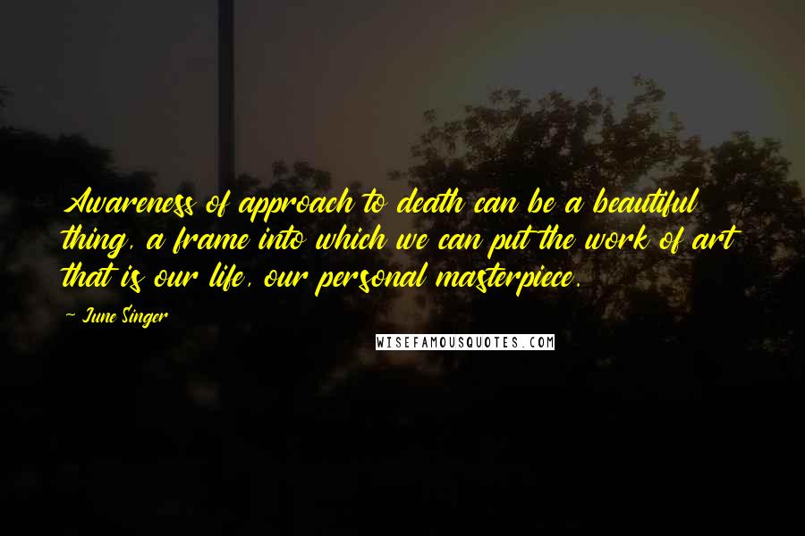 June Singer Quotes: Awareness of approach to death can be a beautiful thing, a frame into which we can put the work of art that is our life, our personal masterpiece.