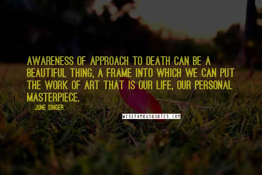 June Singer Quotes: Awareness of approach to death can be a beautiful thing, a frame into which we can put the work of art that is our life, our personal masterpiece.