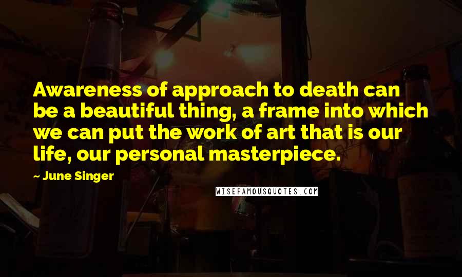 June Singer Quotes: Awareness of approach to death can be a beautiful thing, a frame into which we can put the work of art that is our life, our personal masterpiece.