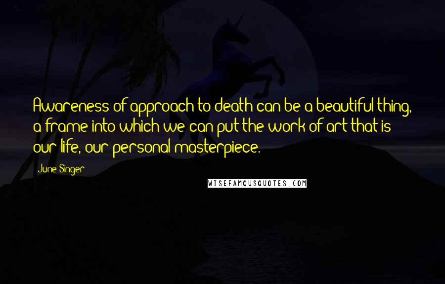 June Singer Quotes: Awareness of approach to death can be a beautiful thing, a frame into which we can put the work of art that is our life, our personal masterpiece.