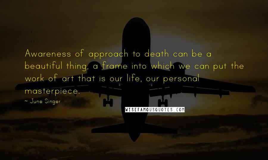 June Singer Quotes: Awareness of approach to death can be a beautiful thing, a frame into which we can put the work of art that is our life, our personal masterpiece.