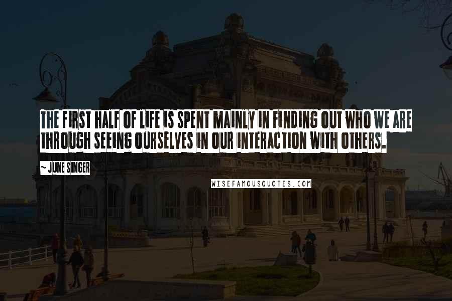 June Singer Quotes: The first half of life is spent mainly in finding out who we are through seeing ourselves in our interaction with others.