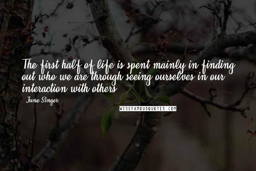 June Singer Quotes: The first half of life is spent mainly in finding out who we are through seeing ourselves in our interaction with others.