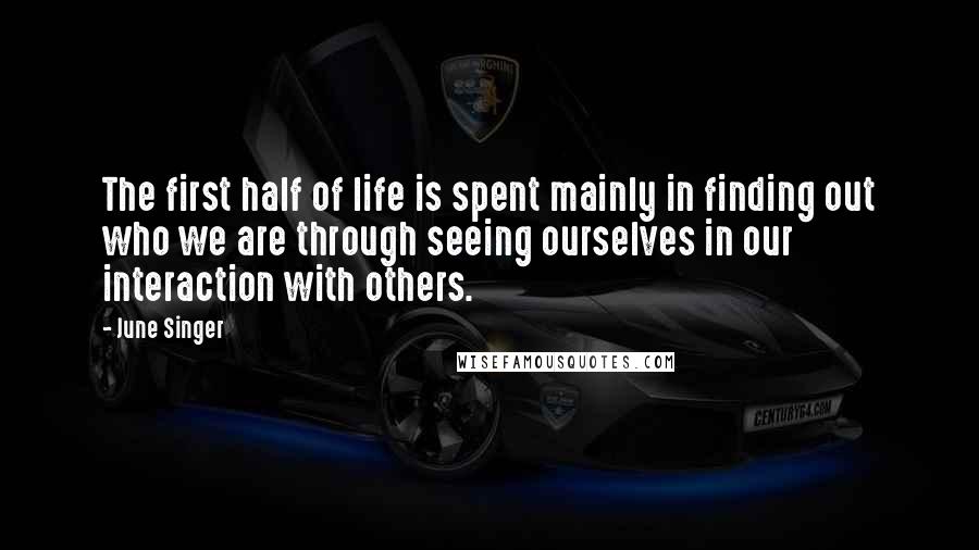 June Singer Quotes: The first half of life is spent mainly in finding out who we are through seeing ourselves in our interaction with others.