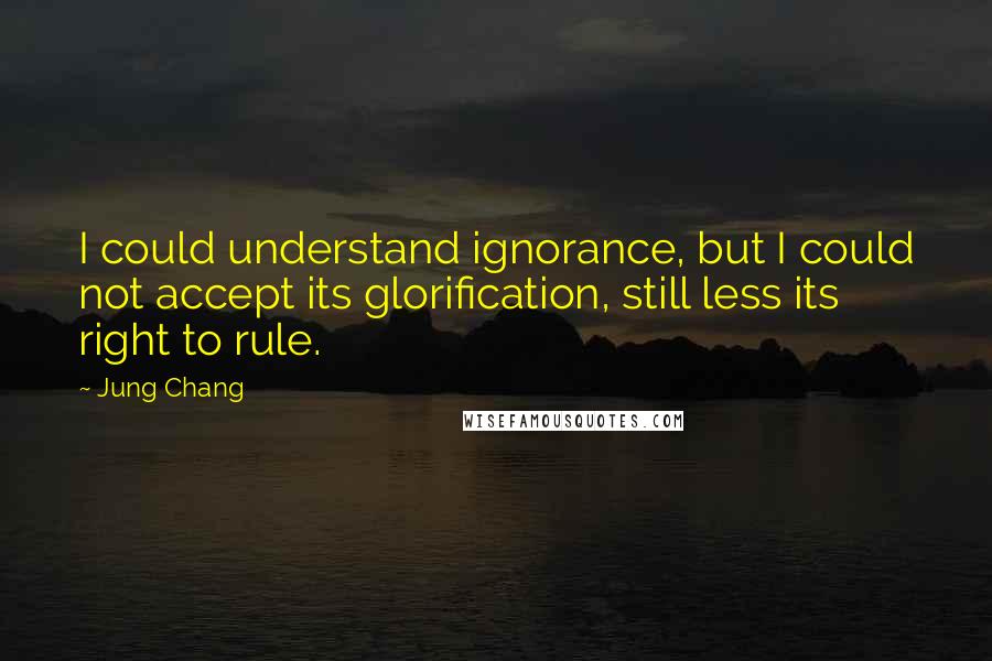 Jung Chang Quotes: I could understand ignorance, but I could not accept its glorification, still less its right to rule.