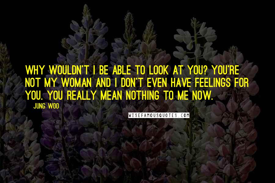 Jung Woo Quotes: Why wouldn't I be able to look at you? You're not my woman and I don't even have feelings for you. You really mean nothing to me now.