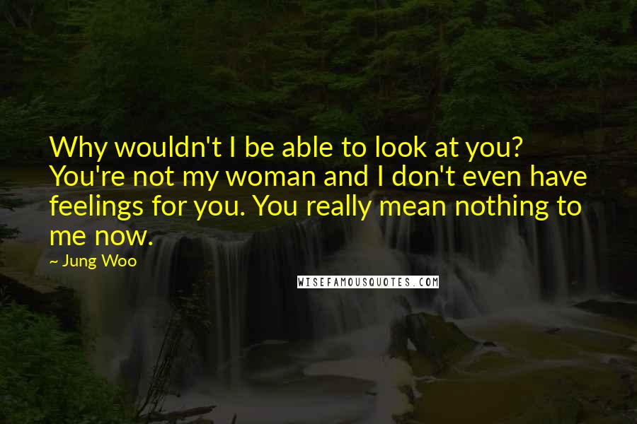 Jung Woo Quotes: Why wouldn't I be able to look at you? You're not my woman and I don't even have feelings for you. You really mean nothing to me now.