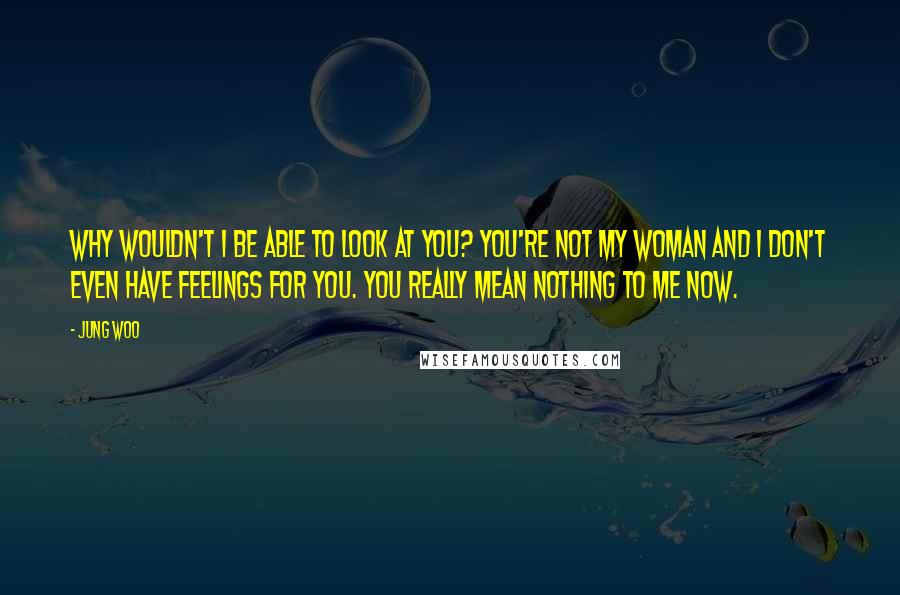 Jung Woo Quotes: Why wouldn't I be able to look at you? You're not my woman and I don't even have feelings for you. You really mean nothing to me now.