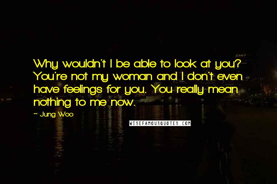 Jung Woo Quotes: Why wouldn't I be able to look at you? You're not my woman and I don't even have feelings for you. You really mean nothing to me now.