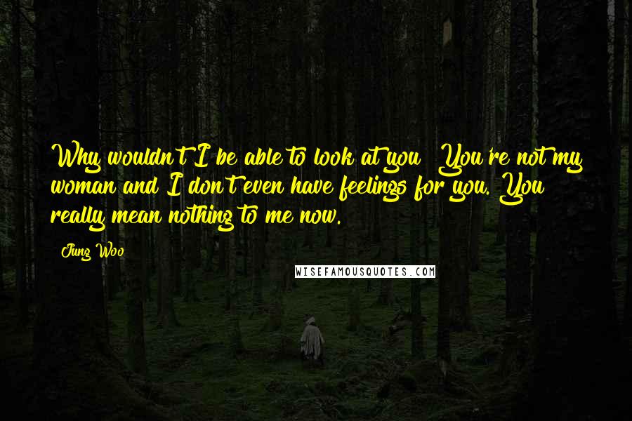 Jung Woo Quotes: Why wouldn't I be able to look at you? You're not my woman and I don't even have feelings for you. You really mean nothing to me now.