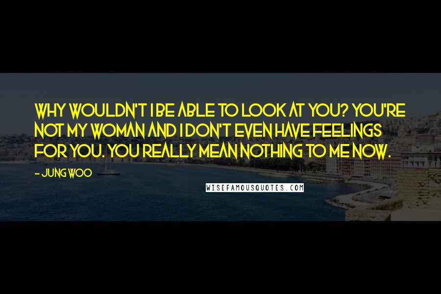 Jung Woo Quotes: Why wouldn't I be able to look at you? You're not my woman and I don't even have feelings for you. You really mean nothing to me now.